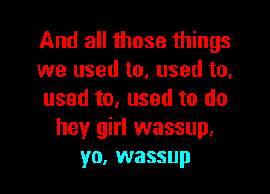 And all those things
we used to, used to,

used to, used to do
hey girl wassup.
yo, wassup