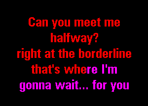 Can you meet me
halfway?

right at the borderline
that's where I'm
gonna wait... for you