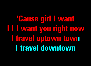 'Cause girl I want
I I I want you right now

I travel uptown town
I travel downtown