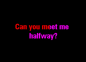 Can you meet me

halfway?