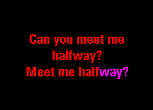 Can you meet me

halfway?
Meet me halfway?