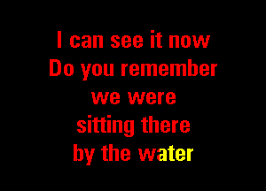 I can see it now
Do you remember

we were
sitting there
by the water
