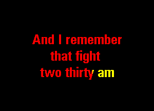 And I remember

that fight
two thirty am