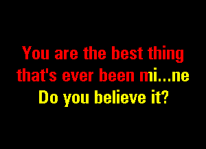 You are the best thing

that's ever been mi...ne
Do you believe it?