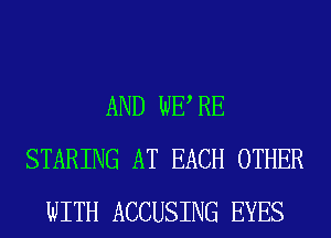 AND WE RE
STARING AT EACH OTHER
WITH ACCUSING EYES
