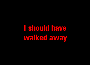 I should have

walked away
