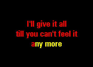 I'll give it all

till you can't feel it
any more