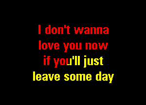 I don't wanna
love you now

if you'll iust
leave some day