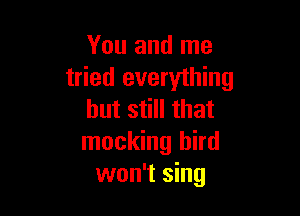 You and me
tried everything

but still that
mocking bird
won't sing