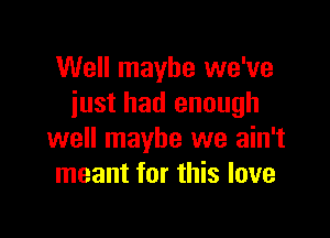 Well maybe we've
iust had enough

well maybe we ain't
meant for this love