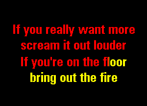 If you really want more
scream it out louder

If you're on the floor
bring out the fire