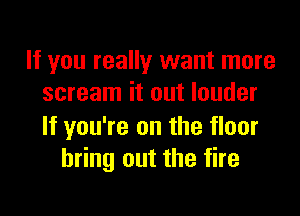 If you really want more
scream it out louder

If you're on the floor
bring out the fire