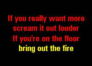 If you really want more
scream it out louder

If you're on the floor
bring out the fire