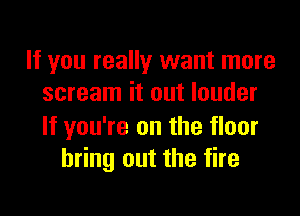 If you really want more
scream it out louder

If you're on the floor
bring out the fire