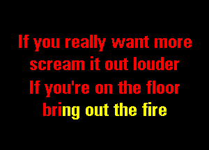 If you really want more
scream it out louder

If you're on the floor
bring out the fire