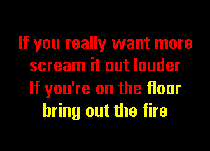 If you really want more
scream it out louder

If you're on the floor
bring out the fire