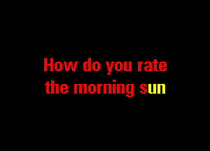 How do you rate

the morning sun