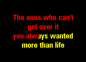 The ones who can't
get over it

you always wanted
more than life