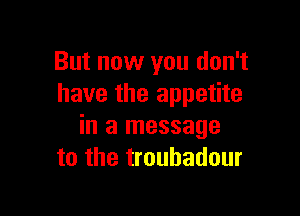 But now you don't
have the appetite

in a message
to the troubadour