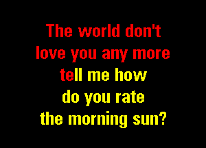 The world don't
love you any more

tell me how
do you rate
the morning sun?