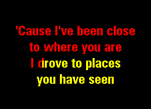 'Cause I've been close
to where you are

I drove to places
you have seen