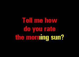 Tell me how

do you rate
the morning sun?