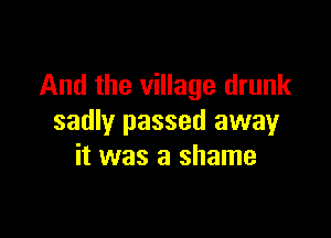 And the village drunk

sadly passed away
it was a shame