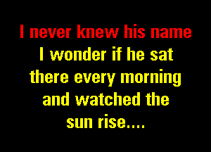 I never knew his name
I wonder if he sat
there every morning
and watched the
sun rise....