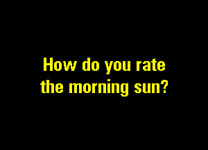 How do you rate

the morning sun?