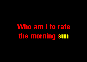 Who am I to rate

the morning sun