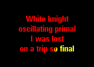 White knight
oscillating primal

l was lost
on a trip so final