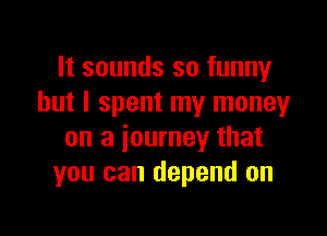 It sounds so funny
but I spent my moneyr

on a journey that
you can depend on