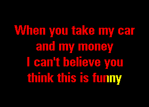 When you take my car
and my money

I can't believe you
think this is funny