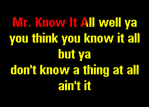 Mr. Know It All well ya
you think you know it all
but ya
don't know a thing at all
ain't it