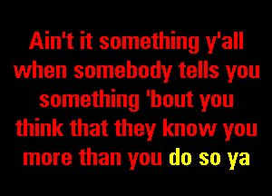 Ain't it something y'all
when somebody tells you
something 'hout you
think that they know you
more than you do so ya