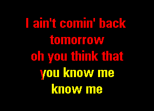 I ain't comin' back
tomorrow

oh you think that
you know me
know me