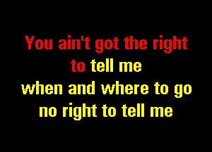 You ain't got the right
to tell me

when and where to go
no right to tell me