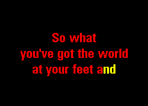 So what

you've got the world
at your feet and