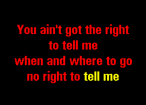 You ain't got the right
to tell me

when and where to go
no right to tell me