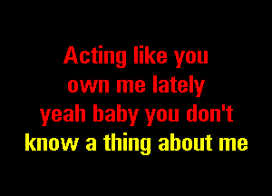 Acting like you
own me lately

yeah baby you don't
know a thing about me