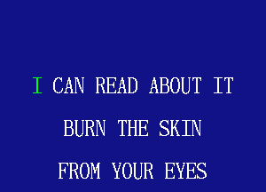 I CAN READ ABOUT IT
BURN THE SKIN
FROM YOUR EYES