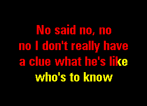 No said no, no
no I don't really have

a clue what he's like
who's to know