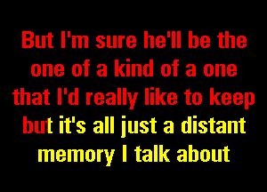 But I'm sure he'll be the
one of a kind of a one
that I'd really like to keep
but it's all iust a distant
memory I talk about