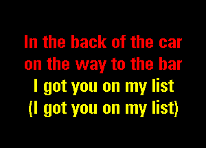 In the hack of the car
on the way to the bar

I got you on my list
(I got you on my list)