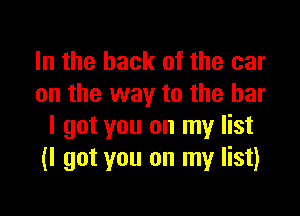 In the hack of the car
on the way to the bar

I got you on my list
(I got you on my list)