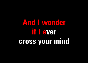 And I wonder

if I ever
cross your mind