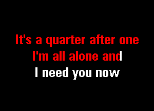 It's a quarter after one

I'm all alone and
I need you now