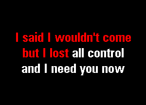 I said I wouldn't come

but I lost all control
and I need you now