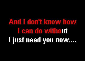 And I don't know how

I can do without
I iust need you now....