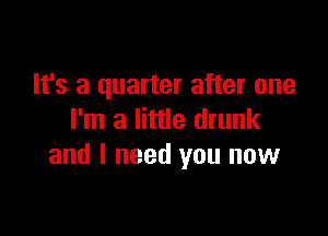 It's a quarter after one

I'm a little drunk
and I need you now